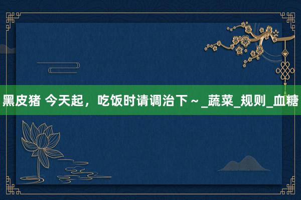 黑皮猪 今天起，吃饭时请调治下～_蔬菜_规则_血糖