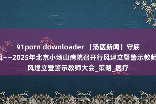 91porn downloader 【汤医新闻】守底线 强担当 树新风——2025年北京小汤山病院召开行风建立暨警示教师大会_策略_医疗