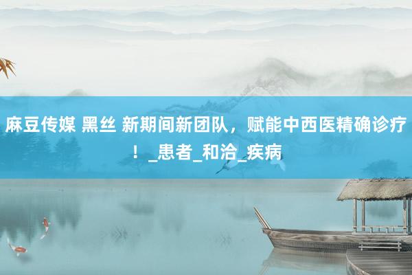 麻豆传媒 黑丝 新期间新团队，赋能中西医精确诊疗！_患者_和洽_疾病
