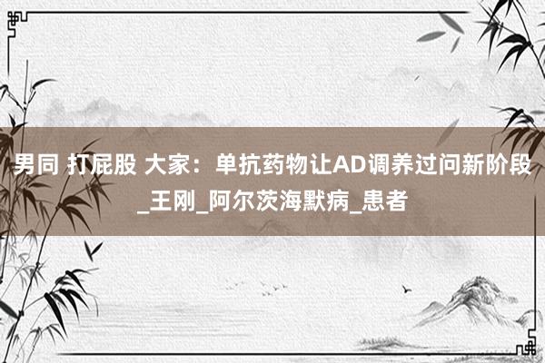男同 打屁股 大家：单抗药物让AD调养过问新阶段_王刚_阿尔茨海默病_患者