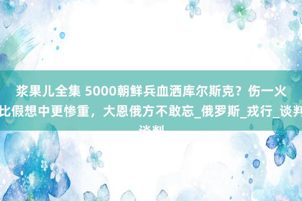 浆果儿全集 5000朝鲜兵血洒库尔斯克？伤一火比假想中更惨重，大恩俄方不敢忘_俄罗斯_戎行_谈判