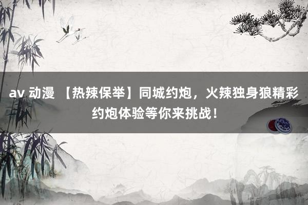 av 动漫 【热辣保举】同城约炮，火辣独身狼精彩约炮体验等你来挑战！