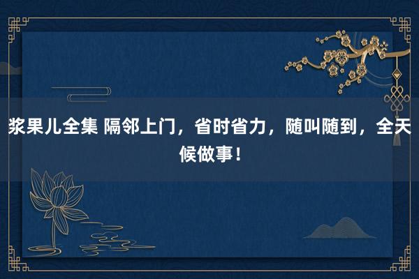 浆果儿全集 隔邻上门，省时省力，随叫随到，全天候做事！