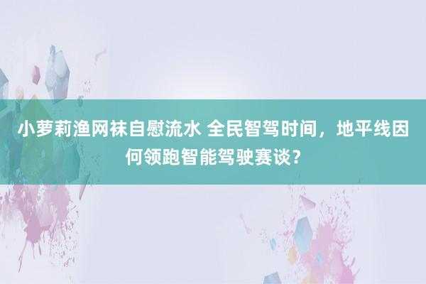 小萝莉渔网袜自慰流水 全民智驾时间，地平线因何领跑智能驾驶赛谈？