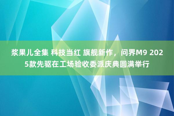 浆果儿全集 科技当红 旗舰新作，问界M9 2025款先驱在工场验收委派庆典圆满举行