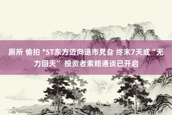 厕所 偷拍 *ST东方迈向退市旯旮 终末7天或“无力回天” 投资者索赔通谈已开启