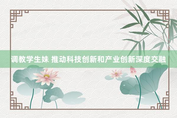调教学生妹 推动科技创新和产业创新深度交融
