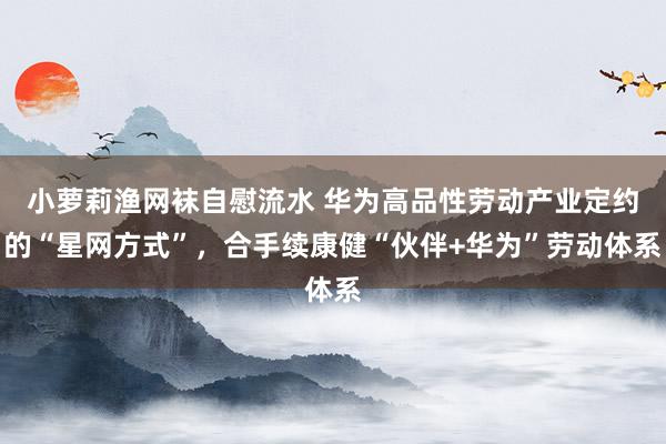 小萝莉渔网袜自慰流水 华为高品性劳动产业定约的“星网方式”，合手续康健“伙伴+华为”劳动体系