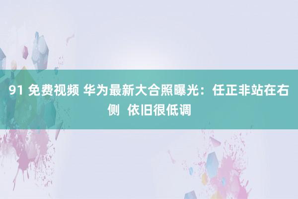 91 免费视频 华为最新大合照曝光：任正非站在右侧  依旧很低调