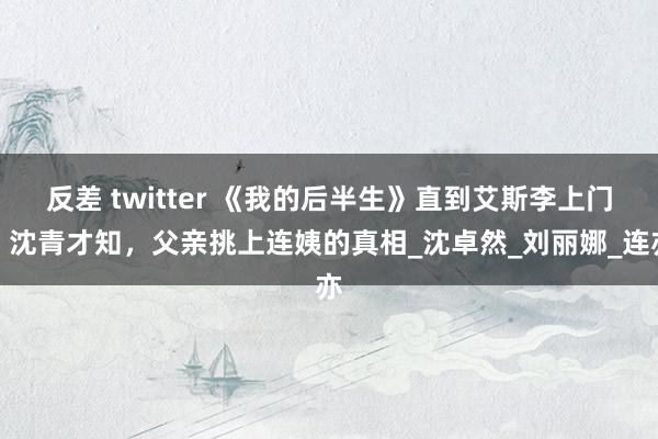 反差 twitter 《我的后半生》直到艾斯李上门，沈青才知，父亲挑上连姨的真相_沈卓然_刘丽娜_连亦