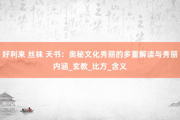 好利来 丝袜 天书：奥秘文化秀丽的多重解读与秀丽内涵_玄教_比方_含义
