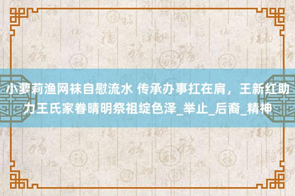 小萝莉渔网袜自慰流水 传承办事扛在肩，王新红助力王氏家眷晴明祭祖绽色泽_举止_后裔_精神