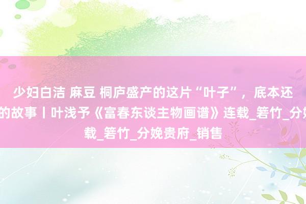 少妇白洁 麻豆 桐庐盛产的这片“叶子”，底本还有一段真义的故事丨叶浅予《富春东谈主物画谱》连载_箬竹_分娩贵府_销售