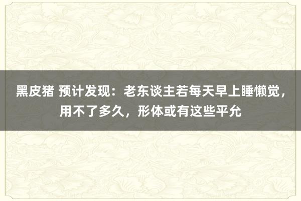 黑皮猪 预计发现：老东谈主若每天早上睡懒觉，用不了多久，形体或有这些平允