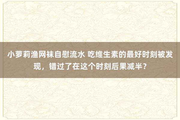 小萝莉渔网袜自慰流水 吃维生素的最好时刻被发现，错过了在这个时刻后果减半？