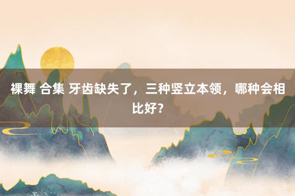 裸舞 合集 牙齿缺失了，三种竖立本领，哪种会相比好？