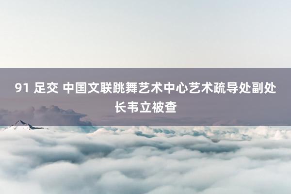 91 足交 中国文联跳舞艺术中心艺术疏导处副处长韦立被查