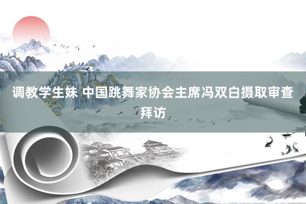 调教学生妹 中国跳舞家协会主席冯双白摄取审查拜访