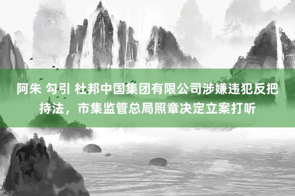 阿朱 勾引 杜邦中国集团有限公司涉嫌违犯反把持法，市集监管总局照章决定立案打听