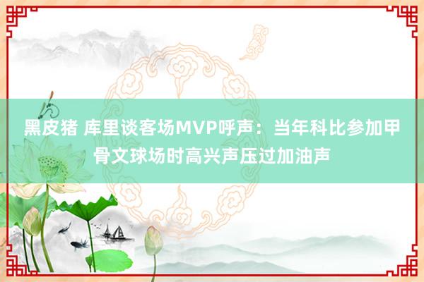 黑皮猪 库里谈客场MVP呼声：当年科比参加甲骨文球场时高兴声压过加油声