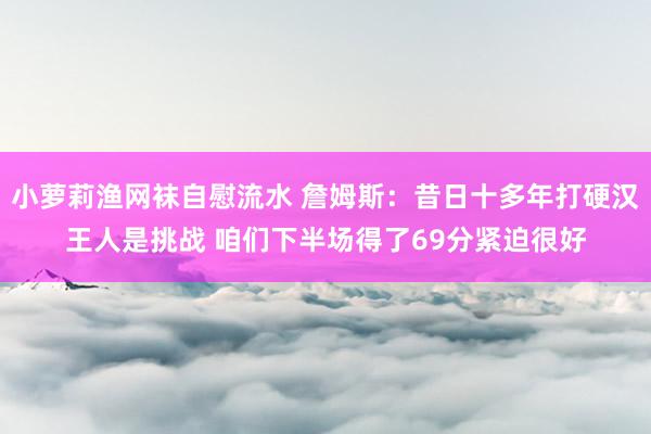 小萝莉渔网袜自慰流水 詹姆斯：昔日十多年打硬汉王人是挑战 咱们下半场得了69分紧迫很好