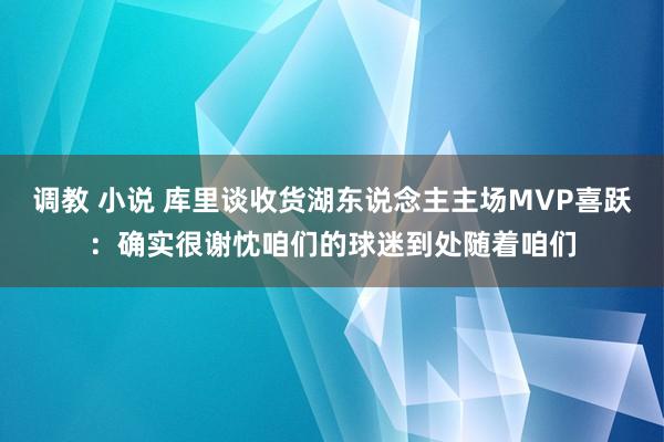 调教 小说 库里谈收货湖东说念主主场MVP喜跃：确实很谢忱咱们的球迷到处随着咱们