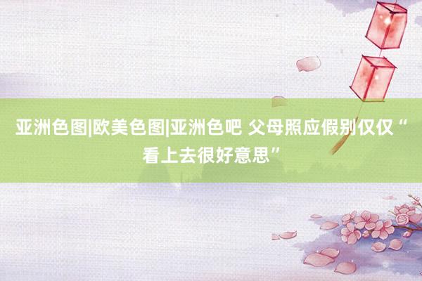亚洲色图|欧美色图|亚洲色吧 父母照应假别仅仅“看上去很好意思”