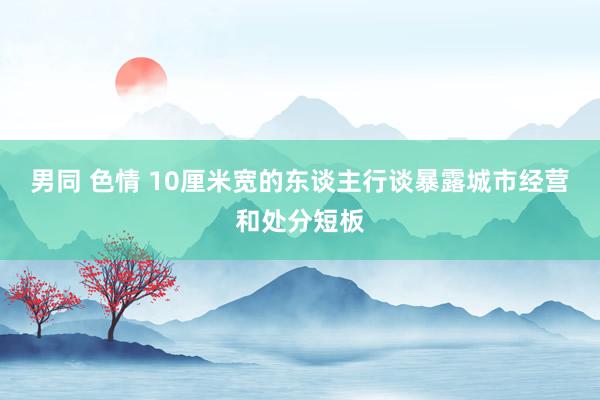 男同 色情 10厘米宽的东谈主行谈暴露城市经营和处分短板