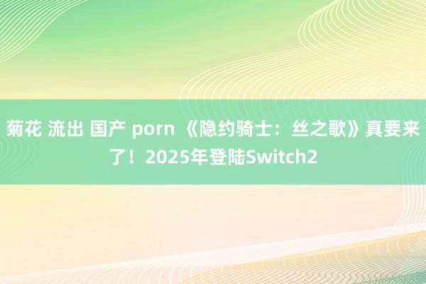 菊花 流出 国产 porn 《隐约骑士：丝之歌》真要来了！2025年登陆Switch2
