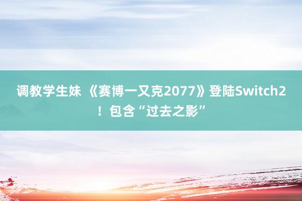 调教学生妹 《赛博一又克2077》登陆Switch2！包含“过去之影”