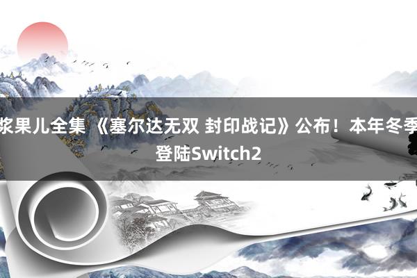 浆果儿全集 《塞尔达无双 封印战记》公布！本年冬季登陆Switch2