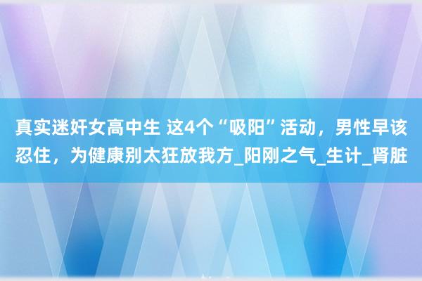 真实迷奸女高中生 这4个“吸阳”活动，男性早该忍住，为健康别太狂放我方_阳刚之气_生计_肾脏