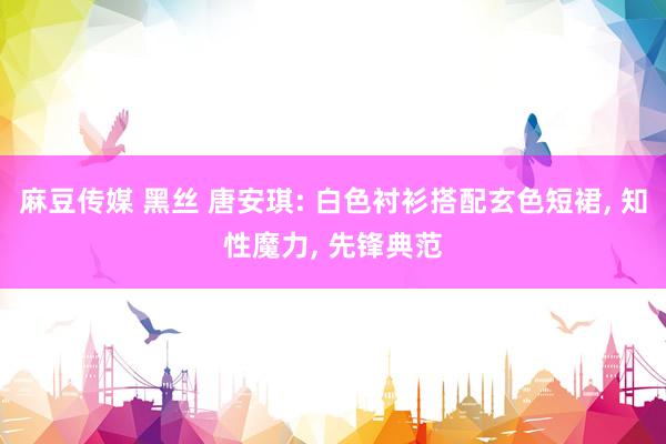 麻豆传媒 黑丝 唐安琪: 白色衬衫搭配玄色短裙， 知性魔力， 先锋典范