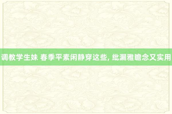 调教学生妹 春季平素闲静穿这些， 纰漏雅瞻念又实用