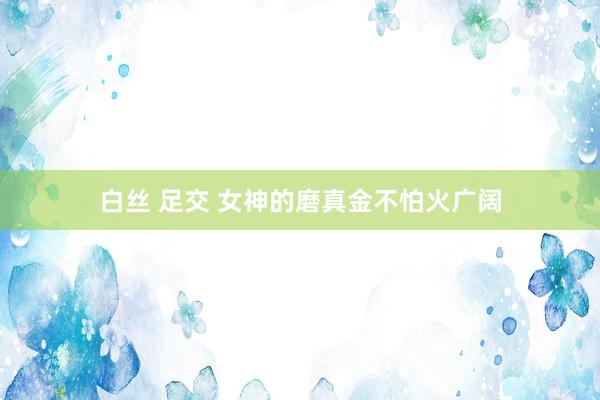 白丝 足交 女神的磨真金不怕火广阔