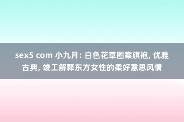 sex5 com 小九月: 白色花草图案旗袍， 优雅古典， 竣工解释东方女性的柔好意思风情