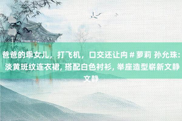 爸爸的乖女儿，打飞机，口交还让禸＃萝莉 孙允珠: 淡黄斑纹连衣裙， 搭配白色衬衫， 举座造型崭新文静