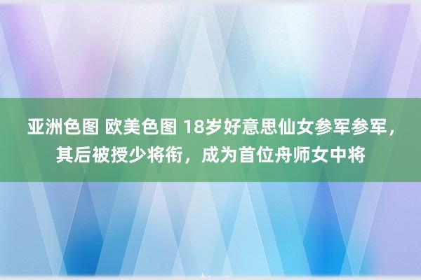 亚洲色图 欧美色图 18岁好意思仙女参军参军，其后被授少将衔，成为首位舟师女中将