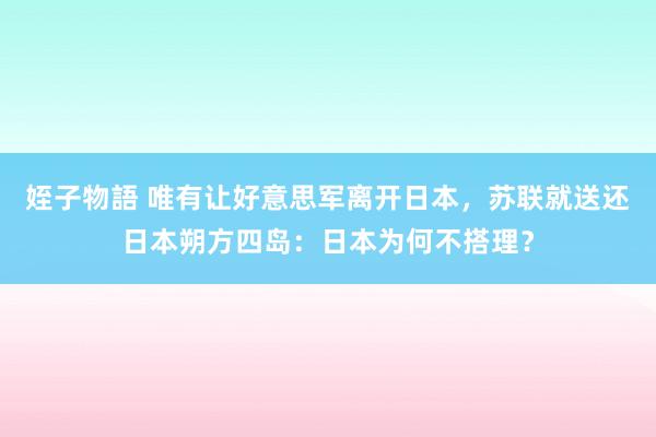 姪子物語 唯有让好意思军离开日本，苏联就送还日本朔方四岛：日本为何不搭理？