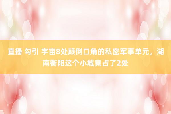 直播 勾引 宇宙8处颠倒口角的私密军事单元，湖南衡阳这个小城竟占了2处