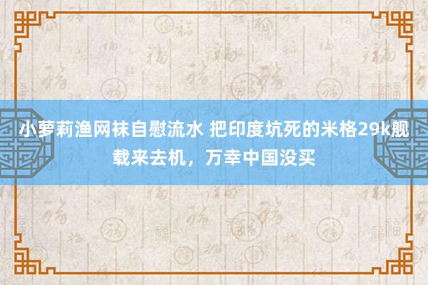 小萝莉渔网袜自慰流水 把印度坑死的米格29k舰载来去机，万幸中国没买