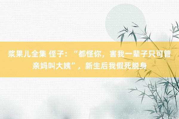 浆果儿全集 侄子：“都怪你，害我一辈子只可管亲妈叫大姨”，新生后我假死脱身