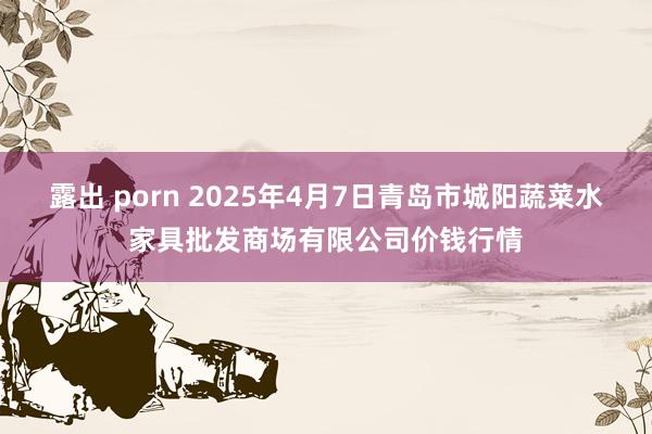 露出 porn 2025年4月7日青岛市城阳蔬菜水家具批发商场有限公司价钱行情