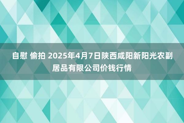 自慰 偷拍 2025年4月7日陕西咸阳新阳光农副居品有限公司价钱行情