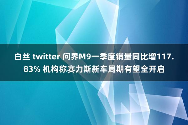 白丝 twitter 问界M9一季度销量同比增117.83% 机构称赛力斯新车周期有望全开启