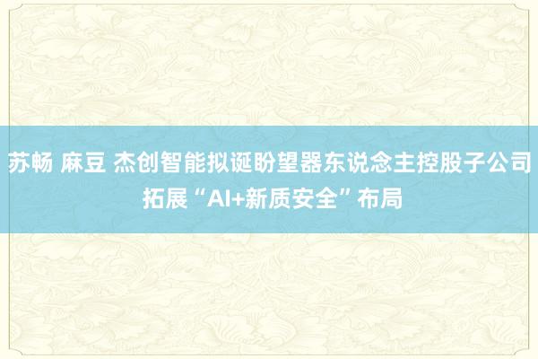 苏畅 麻豆 杰创智能拟诞盼望器东说念主控股子公司 拓展“AI+新质安全”布局