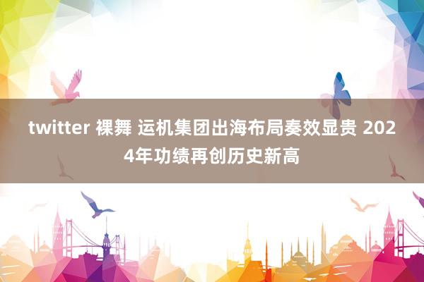 twitter 裸舞 运机集团出海布局奏效显贵 2024年功绩再创历史新高