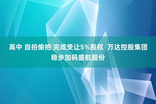 高中 自拍偷拍 完成受让5%股权  万达控股集团稳步加码盛航股份