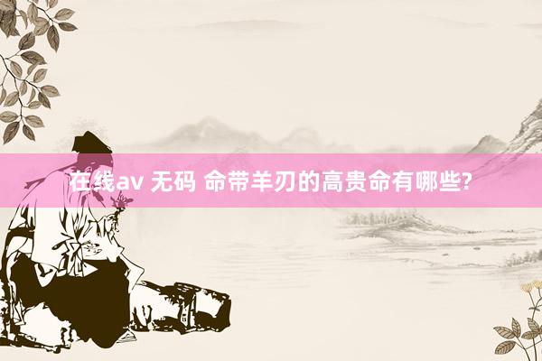 在线av 无码 命带羊刃的高贵命有哪些?
