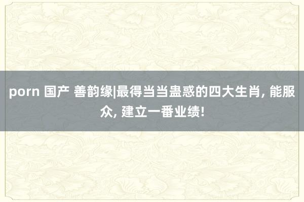 porn 国产 善韵缘|最得当当蛊惑的四大生肖， 能服众， 建立一番业绩!